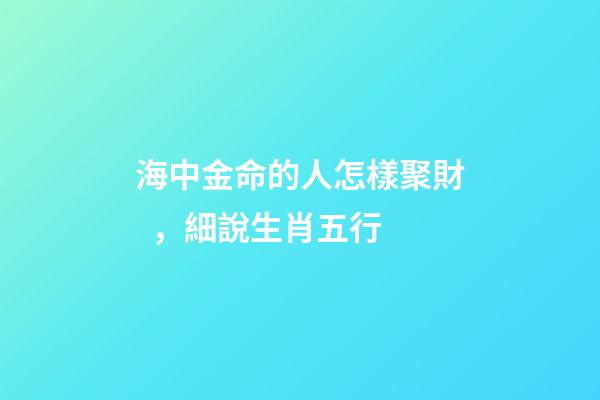 海中金命的人怎樣聚財，細說生肖五行